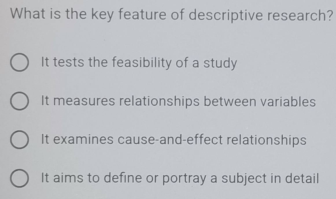 What is the key feature of descriptive research?
It tests the feasibility of a study
It measures relationships between variables
It examines cause-and-effect relationships
It aims to define or portray a subject in detail