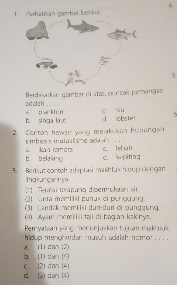 Perhatikan gambar berikut.
5.
Berdasarkan gambar di atas, puncak pemangsa
adalah . . . .
a. plankton c. hiu
6
b. singa laut d. lobster
2. Contoh hewan yang melakukan hubungan
simbiosis mutualisme adalah . . .
a. ikan remora c. lebah
b. belalang d. kepiting
3. Berikut contoh adaptasi makhluk hidup dengan
lingkungannya.
(1) Teratai terapung dipermukaan air.
(2) Unta memiliki punuk di punggung.
(3) Landak memiliki duri-duri di punggung.
(4) Ayam memiliki taji di bagian kakinya.
Pernyataan yang menunjukkan tujuan makhluk
hidup menghindari musuh adalah nomor . . . .
a. (1) dan (2)
b. (1) dan (4)
c. (2) dan (4)
d. (3) dan (4)