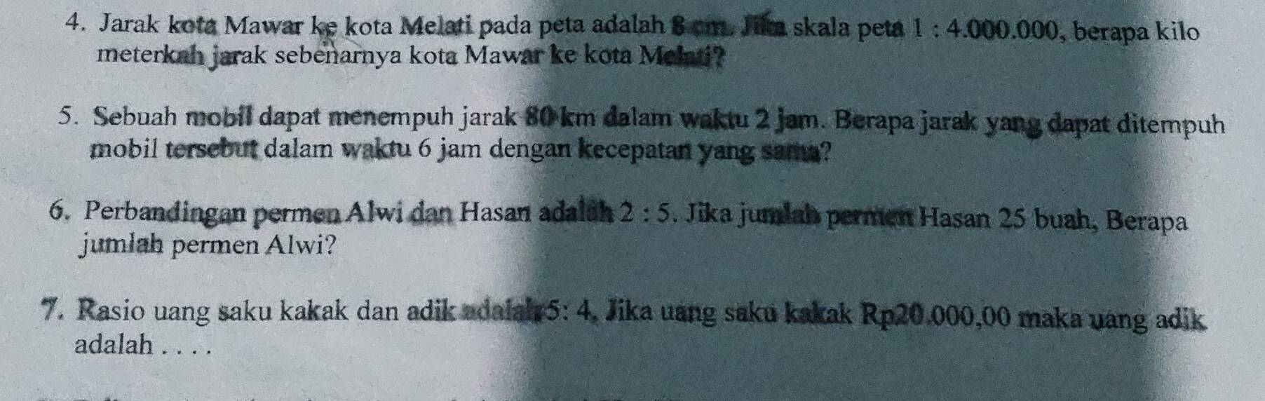 Jarak kota Mawar ke kota Melati pada peta adalah 8 cm. Jik skala peta 1:4.000.000 , berapa kilo 
meterkah jarak sebenarnya kota Mawar ke kota Melati? 
5. Sebuah mobil dapat menempuh jarak 80 km dalam waktu 2 jam. Berapa jarak yang dapat ditempuh 
mobil tersebut dalam waktu 6 jam dengan kecepatan yang sama? 
6. Perbandingan permen Alwi dan Hasan adalsh 2:5. Jika jumlah permen Hasan 25 buah, Berapa 
jumlah permen Alwi? 
7. Rasio uang saku kakak dan adik adalah5 · 4 4, Jika uang saku kakak Rp20.000,00 maka uang adik 
adalah . . . .