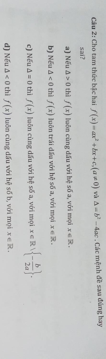 Cho tam thức bậc hai f(x)=ax^2+bx+c, (a!= 0) và △ =b^2-4ac. Các mệnh đề sau đúng hay
sai?
a) Nếu △ >0 thì f(x) luôn cùng dấu với hệ số a, với mọi x∈ R.
b) Nếu △ <0</tex> thì f(x) luôn trái dấu với hệ số a, với mọi x∈ R.
c) Nếu △ =0 thì f(x) luôn cùng dấu với hệ số a, với mọi x∈ R| - b/2a .
d) Nếu △ <0</tex> thì f(x) luôn cùng dấu với hệ số b, với mọi x∈ R.