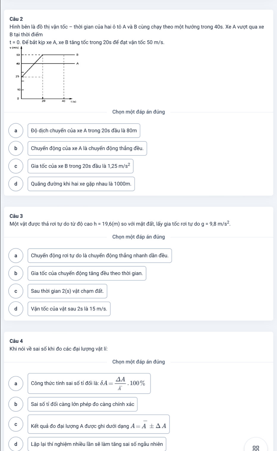 Hình bên là đồ thị vận tốc - thời gian của hai ô tô A và B cùng chạy theo một hướng trong 40s. Xe A vượt qua xe
B tại thời điểm
t=0. Để bắt kịp xe A, xe B tăng tốc trong 20s để đạt vận tốc 50 m/s.
v
Chọn một đáp án đúng
a Độ dịch chuyển của xe A trong 20s đầu là 80m
b Chuyển động của xe A là chuyển động thắng đều.
C Gia tốc của xe B trong 20s đầu là 1,25m/s^2
d Quãng đường khi hai xe gặp nhau là 1000m.
Câu 3
Một vật được thả rơi tự do từ độ cao h=19,6(m) so với mặt đất, lấy gia tốc rơi tự do g=9, 8m/s^2. 
Chọn một đáp án đúng
a Chuyển động rơi tự do là chuyển động thẳng nhanh dần đều.
b Gia tốc của chuyển động tăng đều theo thời gian.
C Sau thời gian 2(s) vật chạm đất.
d Vận tốc của vật sau 2s là 15 m/s.
Câu 4
Khi nói về sai số khi đo các đại lượng vật lí:
Chọn một đáp án đúng
a Công thức tính sai số tỉ đối là: delta A=frac △ Aoverline A. 100%
b Sai số tí đối càng lớn phép đo càng chính xác
C Kết quả đo đại lượng A được ghi dưới dạng A=overline A± △ A
d Lặp lại thí nghiệm nhiều lần sẽ làm tăng sai số ngẫu nhiên
99