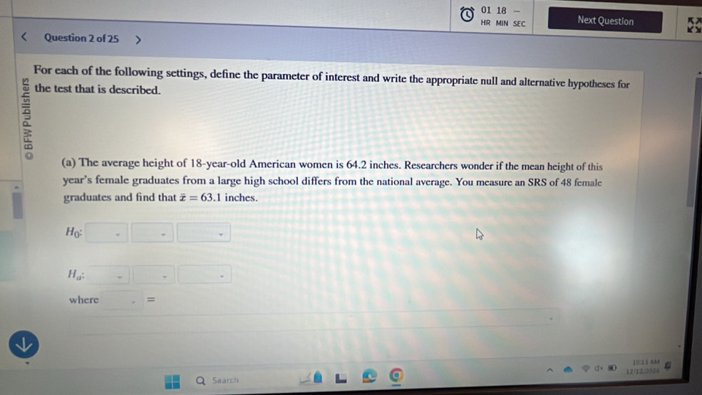 01 18 
HR MIN SEC Next Question 
K Y 
Question 2 of 25 
For each of the following settings, define the parameter of interest and write the appropriate null and alternative hypotheses for 
the test that is described. 
(a) The average height of 18-year -old American women is 64.2 inches. Researchers wonder if the mean height of this 
year’s female graduates from a large high school differs from the national average. You measure an SRS of 48 female 
graduates and find that overline x=63.1 l inches.
H_0:□ □
H_a:□ □ .□
where . = 
10313 A&t 
12/12/2034 
Search