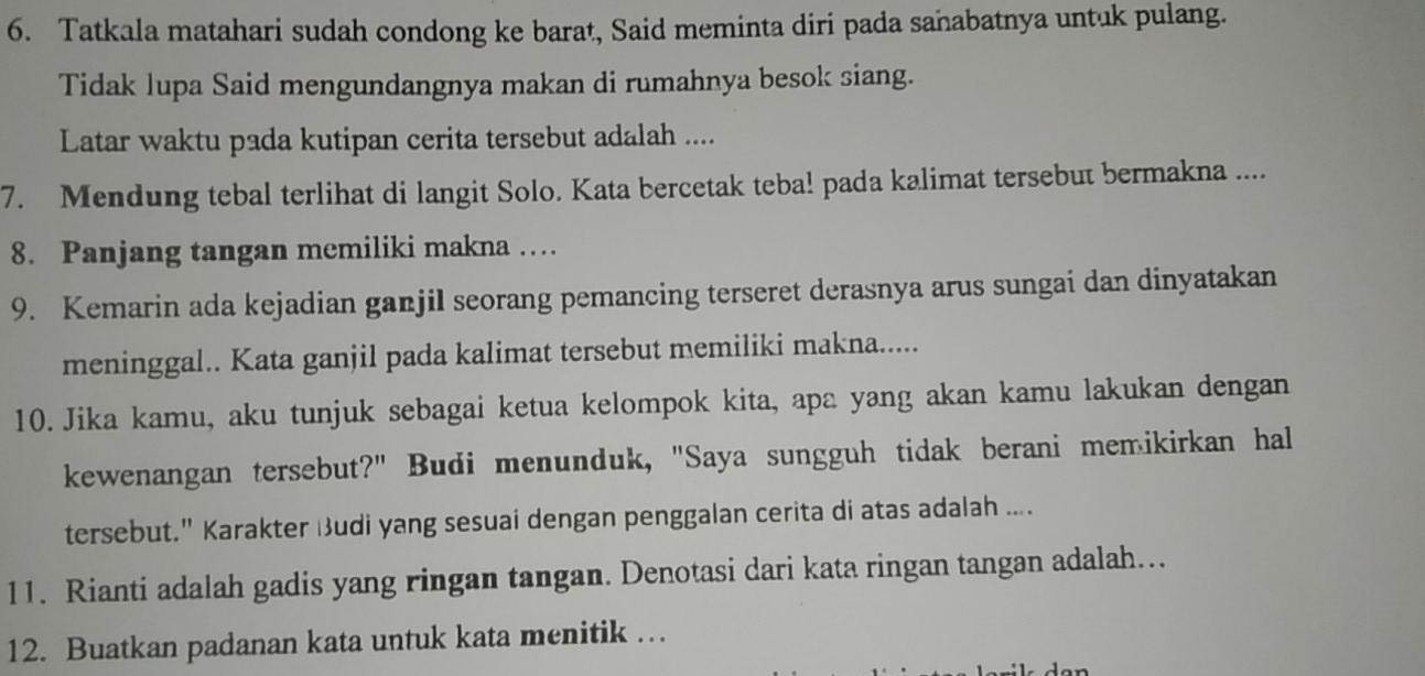 Tatkala matahari sudah condong ke barat, Said meminta diri pada sañabatnya untuk pulang. 
Tidak lupa Said mengundangnya makan di rumahnya besok siang. 
Latar waktu pada kutipan cerita tersebut adalah .... 
7. Mendung tebal terlihat di langit Solo. Kata bercetak teba! pada kalimat tersebut bermakna .... 
8. Panjang tangan memiliki makna … 
9. Kemarin ada kejadian ganjil seorang pemancing terseret derasnya arus sungai dan dinyatakan 
meninggal.. Kata ganjil pada kalimat tersebut memiliki makna..... 
10. Jika kamu, aku tunjuk sebagai ketua kelompok kita, apa yang akan kamu lakukan dengan 
kewenangan tersebut?" Budi menunduk, "Saya sungguh tidak berani memikirkan hal 
tersebut." Karakter Budi yang sesuai dengan penggalan cerita di atas adalah .... 
11. Rianti adalah gadis yang ringan tangan. Denotasi dari kata ringan tangan adalah... 
12. Buatkan padanan kata untuk kata menitik …