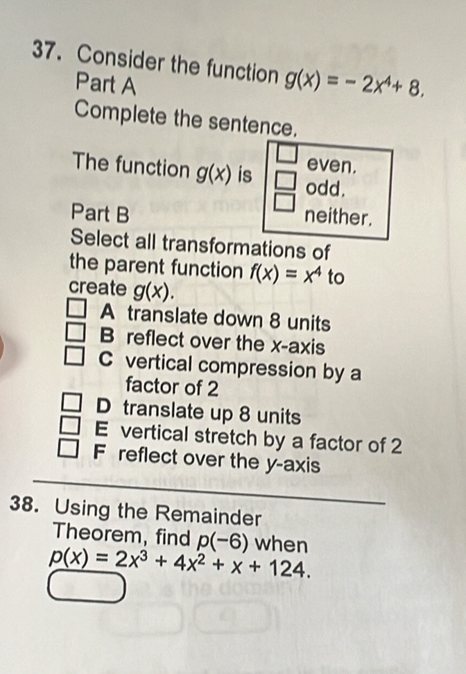 Consider the function g(x)=-2x^4+8. 
Part A
Complete the sentence.
even.
The function g(x) is beginarrayr □  □ endarray odd.
Part B neither.
Select all transformations of
the parent function f(x)=x^4 to
create g(x).
A translate down 8 units
B reflect over the x-axis
C vertical compression by a
factor of 2
D translate up 8 units
E vertical stretch by a factor of 2
_
F reflect over the y-axis
38. Using the Remainder
Theorem, find p(-6) when
p(x)=2x^3+4x^2+x+124.