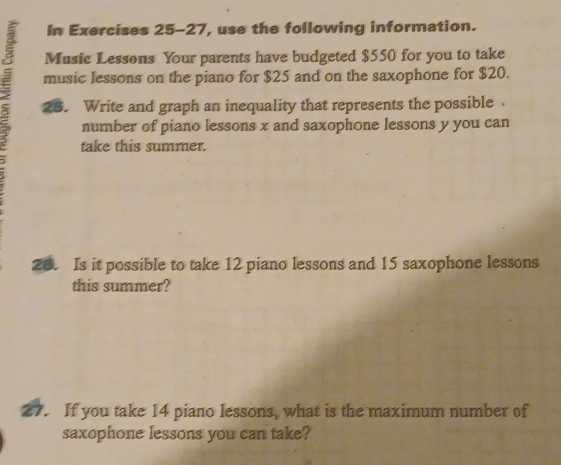 In Exercises 25-27, use the following information. 
Music Lessons Your parents have budgeted $550 for you to take 
music lessons on the piano for $25 and on the saxophone for $20. 
25. Write and graph an inequality that represents the possible 
number of piano lessons x and saxophone lessons y you can 
take this summer. 
26. Is it possible to take 12 piano lessons and 15 saxophone lessons 
this summer? 
27. If you take 14 piano lessons, what is the maximum number of 
saxophone lessons you can take?