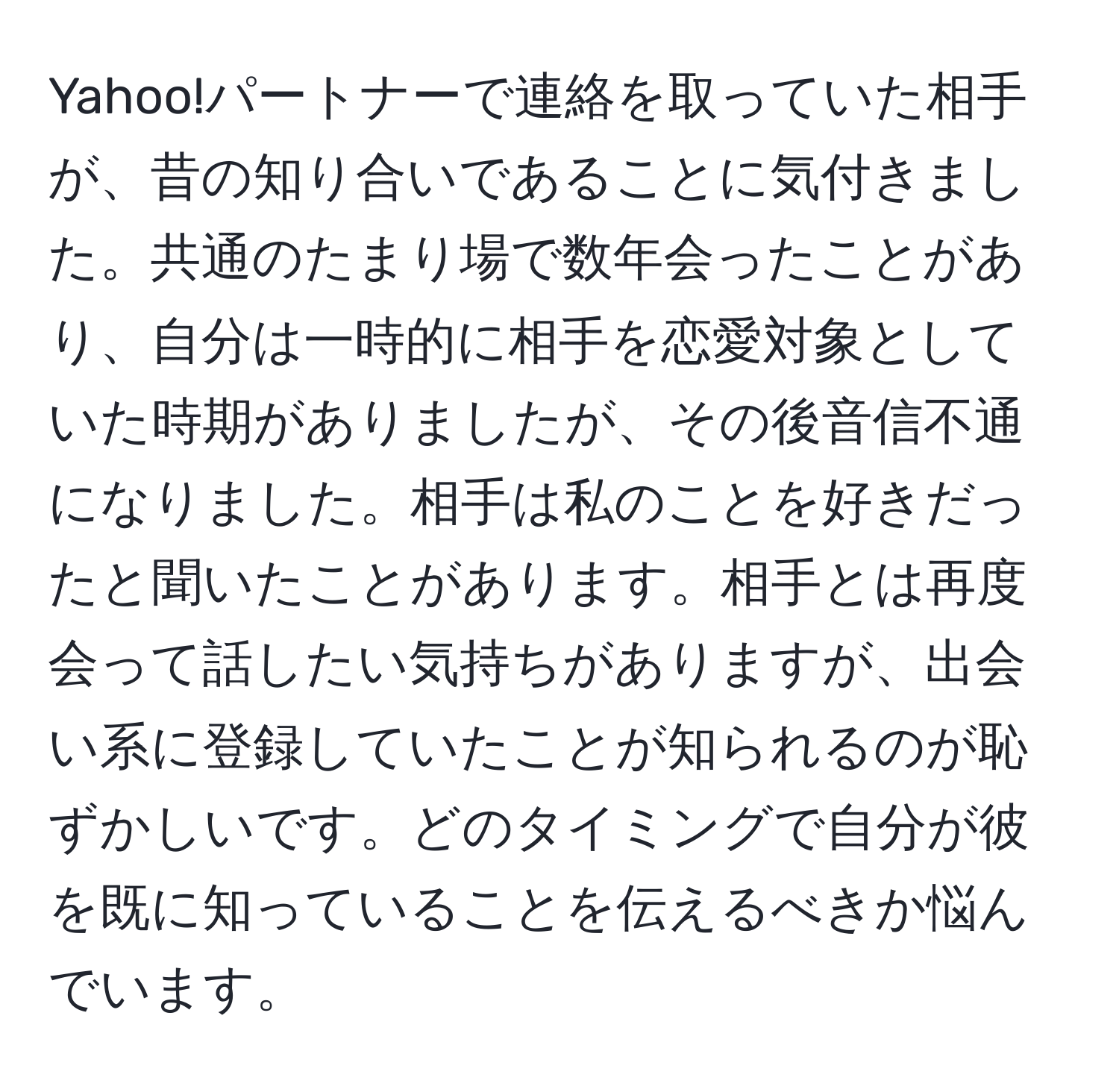 Yahoo!パートナーで連絡を取っていた相手が、昔の知り合いであることに気付きました。共通のたまり場で数年会ったことがあり、自分は一時的に相手を恋愛対象としていた時期がありましたが、その後音信不通になりました。相手は私のことを好きだったと聞いたことがあります。相手とは再度会って話したい気持ちがありますが、出会い系に登録していたことが知られるのが恥ずかしいです。どのタイミングで自分が彼を既に知っていることを伝えるべきか悩んでいます。