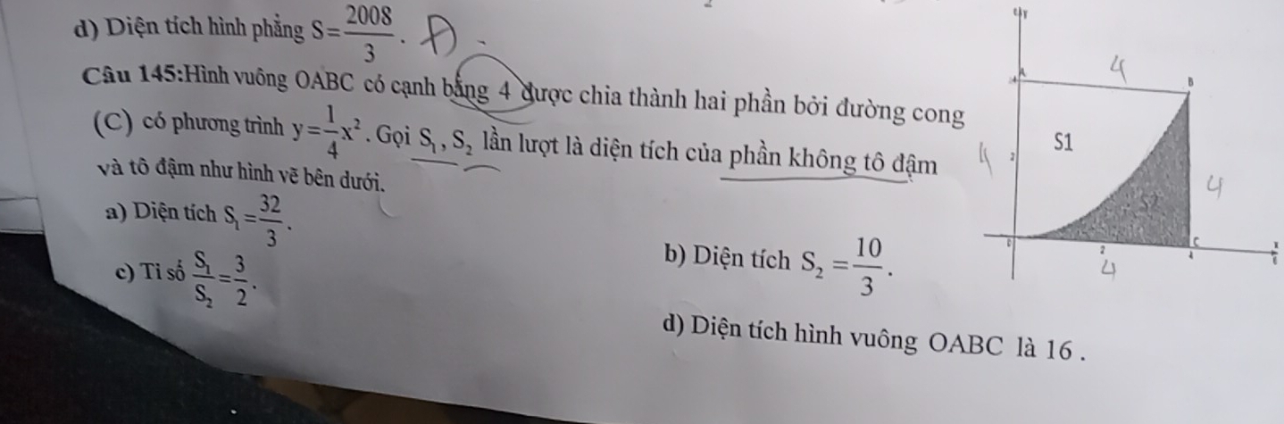 d) Diện tích hình phẳng S= 2008/3 
Câu 145:Hình vuông OABC có cạnh bằng 4 được chia thành hai phần bởi đường cong
(C) có phương trình y= 1/4 x^2. Gọi S_1, S_2 lần lượt là diện tích của phần không tô đậm
và tô đậm như hình vẽ bên dưới.
a) Diện tích S_1= 32/3 .
b) Diện tích
c) Tỉ số frac S_1S_2= 3/2 . S_2= 10/3 .
d) Diện tích hình vuông OABC là 16.