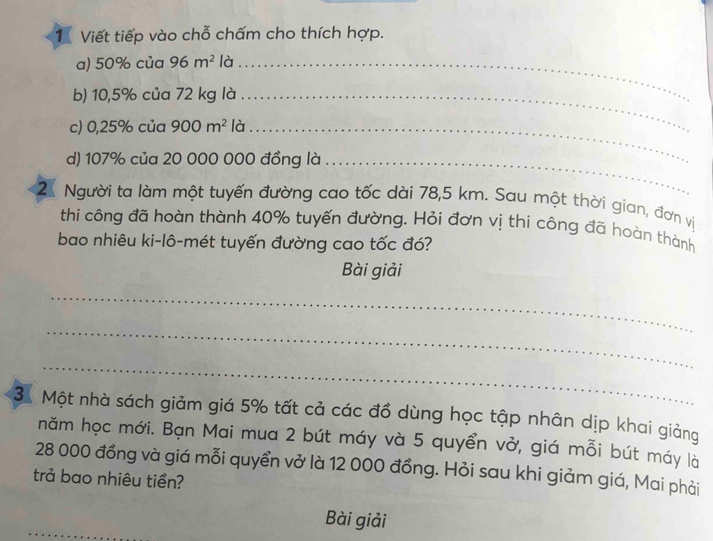 Viết tiếp vào chỗ chấm cho thích hợp. 
a) 50% của 96m^2 là_ 
b) 10,5% của 72 kg là_ 
c) 0,25% của 900m^2 là_ 
d) 107% của 20 000 000 đồng là_ 
2 Người ta làm một tuyến đường cao tốc dài 78,5 km. Sau một thời gian, đơn vị 
thi công đã hoàn thành 40% tuyến đường. Hỏi đơn vị thi công đã hoàn thành 
bao nhiêu ki-lô-mét tuyến đường cao tốc đó? 
Bài giải 
_ 
_ 
_ 
3 Một nhà sách giảm giá 5% tất cả các đồ dùng học tập nhân dịp khai giảng 
hăm học mới. Bạn Mai mua 2 bút máy và 5 quyển vở, giá mỗi bút máy là
28 000 đồng và giá mỗi quyển vở là 12 000 đồng. Hỏi sau khi giảm giá, Mai phải 
trả bao nhiêu tiền? 
Bài giải