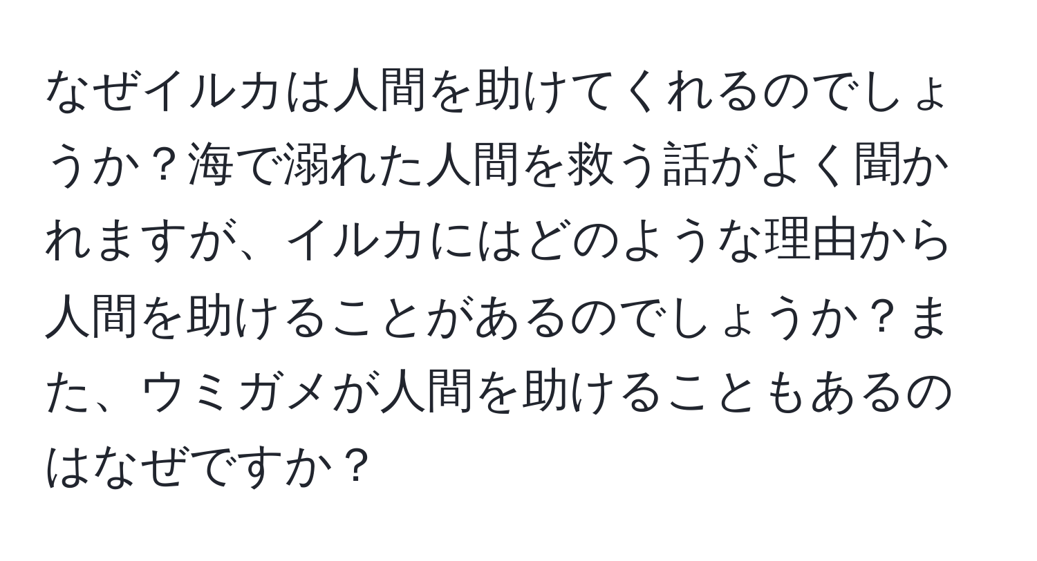 なぜイルカは人間を助けてくれるのでしょうか？海で溺れた人間を救う話がよく聞かれますが、イルカにはどのような理由から人間を助けることがあるのでしょうか？また、ウミガメが人間を助けることもあるのはなぜですか？