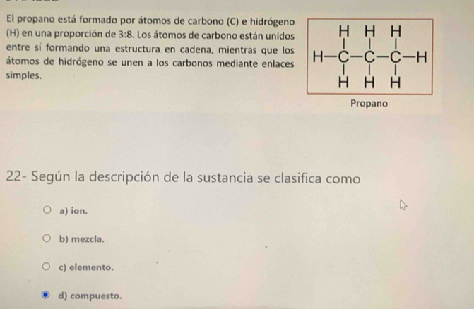 El propano está formado por átomos de carbono (C) e hidrógeno
(H) en una proporción de 3:8 S. Los átomos de carbono están unidos
entre sí formando una estructura en cadena, mientras que los
átomos de hidrógeno se unen a los carbonos mediante enlaces
simples.
Propano
22- Según la descripción de la sustancia se clasifica como
a) ion.
b) mezcla.
c) elemento.
d) compuesto.