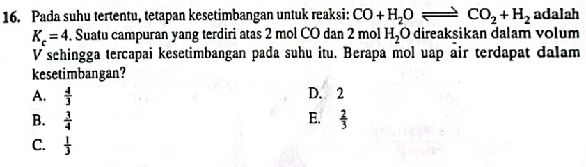 Pada suhu tertentu, tetapan kesetimbangan untuk reaksi: CO+H_2Oleftharpoons CO_2+H_2 adalah
K_c=4. Suatu campuran yang terdiri atas 2 mol CO dan 2molH_2O direaksikan dalam volum
V sehingga tercapai kesetimbangan pada suhu itu. Berapa mol uap air terdapat dalam
kesetimbangan?
A.  4/3  D. 2
B.  3/4  E.  2/3 
C.  1/3 