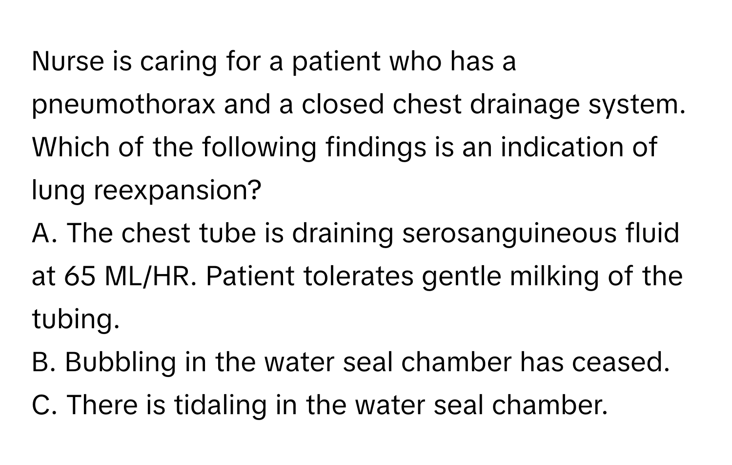 Nurse is caring for a patient who has a pneumothorax and a closed chest drainage system. Which of the following findings is an indication of lung reexpansion?

A. The chest tube is draining serosanguineous fluid at 65 ML/HR. Patient tolerates gentle milking of the tubing.
B. Bubbling in the water seal chamber has ceased.
C. There is tidaling in the water seal chamber.