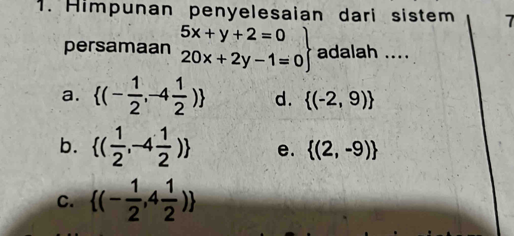 Himpunan penyelesaian dari sistem 7
persamaan .beginarrayr 5x+y+2=0 20x+2y-1=0endarray adalah ....
a.  (- 1/2 ,-4 1/2 )
d.  (-2,9)
b.  ( 1/2 ,-4 1/2 ) e.  (2,-9)
C.  (- 1/2 ,4 1/2 )