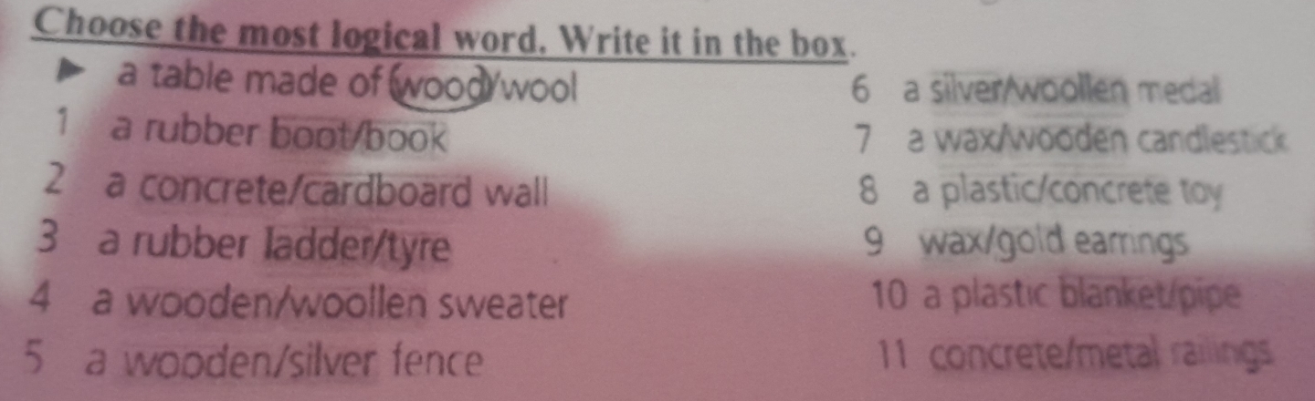 Choose the most logical word, Write it in the box.
a table made of wood/wool 6 a silver woollen medal
1 a rubber boot/book 7 a wax/wooden candlestick
2 a concrete/cardboard wall 8 a plastic/concrete toy
3 a rubber ladder/tyre 9 wax/gold earrings
4 a wooden/woollen sweater 10 a plastic blanket pipe
5 a wooden/silver fence 11 concrete/metal railings