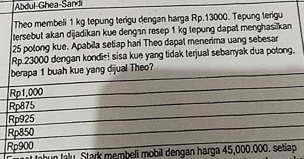 Abdul-Ghea-Sandi
Theo membeli 1 kg tepung terigu dengan harga Rp.13000. Tepung terigu
tersebut akan dijadikan kue dengan resep 1 kg tepung dapat menghasilkan
25 potong kue. Apabila setiap hari Theo dapat menerima uang sebesar
Rp.23000 dengan kondis! sisa kuệ yang tidak terjual sebanyak dua potong,
berapa 1 buah kue yang dijual Theo?
Rp1,000
Rp875
Rp925
Rp850
Rp900
t tohun laly. Stark membeli mobil dengan harga 45,000.000. setiap