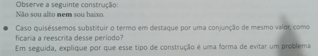 Observe a seguinte construção: 
Não sou alto nem sou baixo. 
Caso quiséssemos substituir o termo em destaque por uma conjunção de mesmo valor, como 
ficaria a reescrita desse período? 
Em seguida, explique por que esse tipo de construção é uma forma de evitar um problema