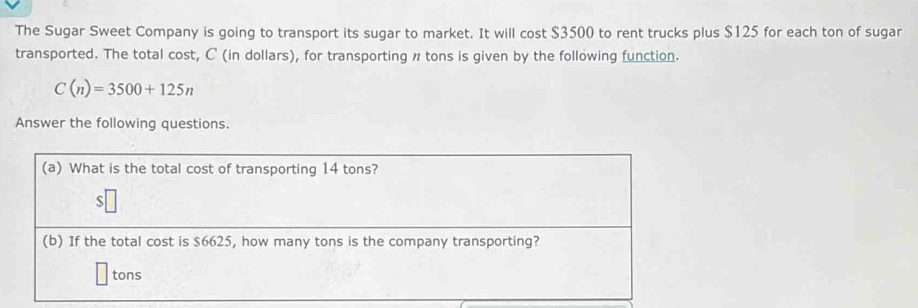 The Sugar Sweet Company is going to transport its sugar to market. It will cost $3500 to rent trucks plus $125 for each ton of sugar 
transported. The total cost, C (in dollars), for transporting n tons is given by the following function.
C(n)=3500+125n
Answer the following questions.