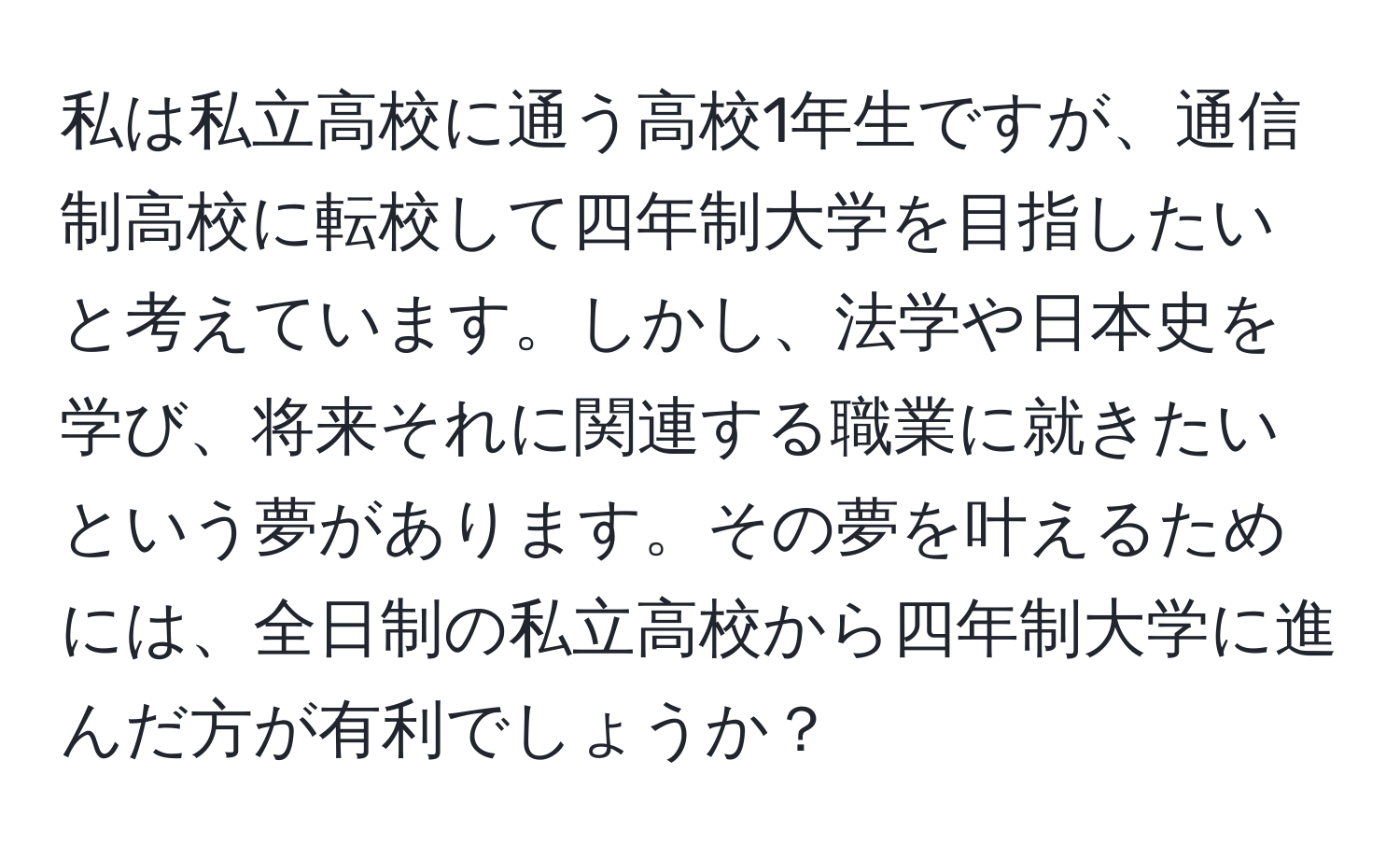 私は私立高校に通う高校1年生ですが、通信制高校に転校して四年制大学を目指したいと考えています。しかし、法学や日本史を学び、将来それに関連する職業に就きたいという夢があります。その夢を叶えるためには、全日制の私立高校から四年制大学に進んだ方が有利でしょうか？