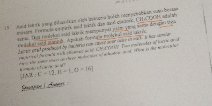 Asid laktik yang dihasilkan oleh bakteria boleh menyebabkan susu berasa 
masam. Formula empirik asid laktik dan asid etanoik, CH₃COOH adalah 
sama. Dua molekul asid laktik mempunyai jisim yang sama dengan tiga 
moickul asid gianoik. Apakah formula molekul asid laktik. 
Lactic acid produced by bacteria can cause sour taste in milk. It has similar 
empirical formula with ethanoic acid, CH-COOH. Two molecules of lactic acid 
have the same mass as three molecules of ethanoic acid. What is the molecular 
formula of lactic acid? 
[JAR : C=12, H=1, O=16]
Jawapan | Answer