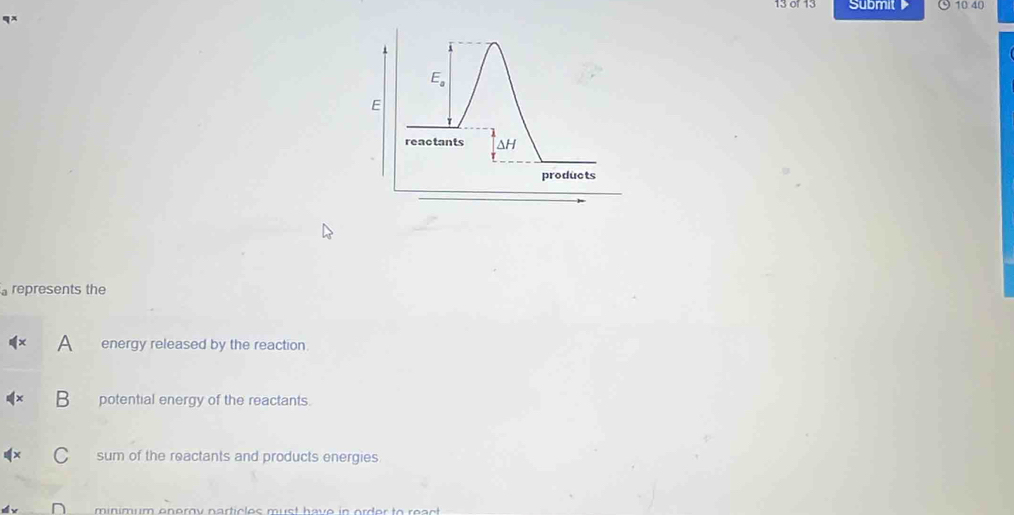 13 or 13 Submit 10 40
E_a
E 
reactants ΔH
products 
represents the 
energy released by the reaction 
potential energy of the reactants. 
sum of the reactants and products energies