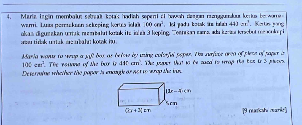 Maria ingin membalut sebuah kotak hadiah seperti di bawah dengan menggunakan kertas berwarna-
warni. Luas permukaan sekeping kertas ialah 100cm^2. Isi padu kotak itu ialah 440cm^3. Kertas yang
akan digunakan untuk membalut kotak itu ialah 3 keping. Tentukan sama ada kertas tersebut mencukupi
atau tidak untuk membalut kotak itu.
Maria wants to wrap a gift box as below by using colorful paper. The surface area of piece of paper is
100cm^2. The volume of the box is 440cm^3. The paper that to be used to wrap the box is 3 pieces.
Determine whether the paper is enough or not to wrap the box.
[9 markah/ marks]