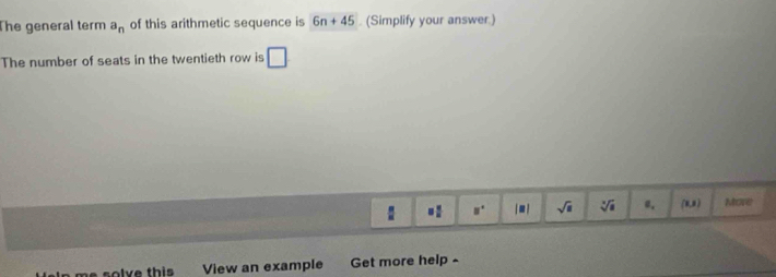 The general term a_n of this arithmetic sequence is 6n+45. (Simplify your answer.) 
The number of seats in the twentieth row is □
: = □ /□   u° juì sqrt(□ ) sqrt[3](a) 0. (x,x) More 
lve this View an example Get more help -