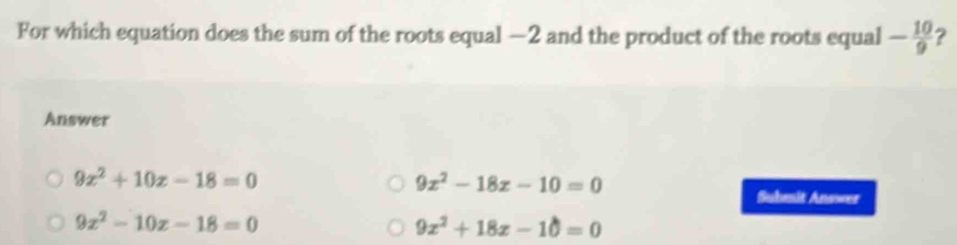 For which equation does the sum of the roots equal —2 and the product of the roots equal - 10/9  ?
Answer
9x^2+10x-18=0
9x^2-18x-10=0
Submit Answer
9x^2-10x-18=0
9x^2+18x-10=0