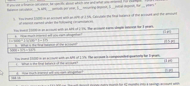 If you use a finance calculator, be specific about which one and what you entered. For example. Future
Balance calculator, _% APR, _periods per year, $_ recurring deposit, $ _initial deposit, for _years."
1. You invest $5000 in an account with an APR of 2.5%. Calculate the final balance of the account and the amount
of interest earned under the following circumstances.
count with an APR of 2.5%. The account earns simple interest for 3 years.
%. The account is compounded quarterly for 3 years.
£32,000 car. She will denosit money every month for 42 months into a savings account with