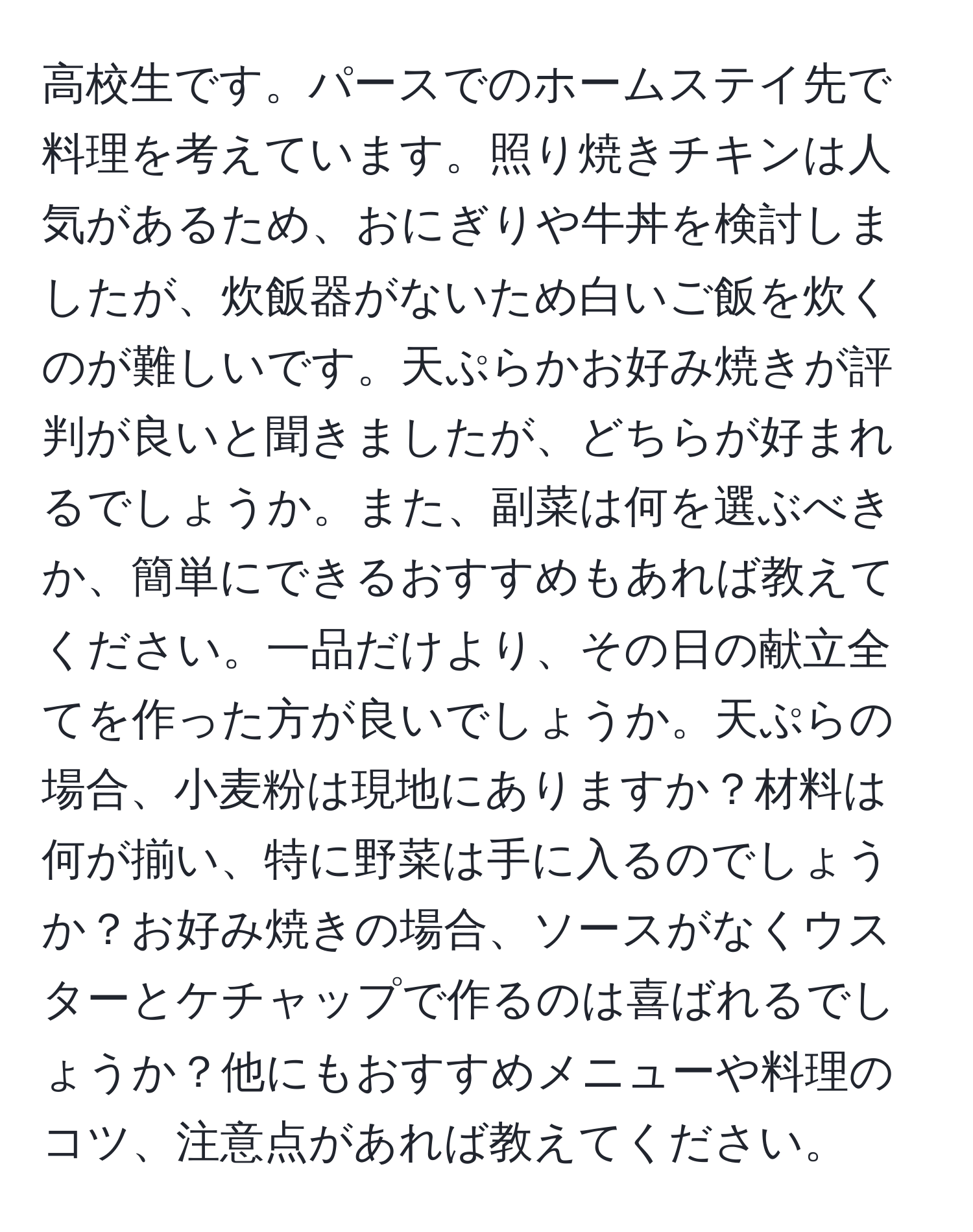 高校生です。パースでのホームステイ先で料理を考えています。照り焼きチキンは人気があるため、おにぎりや牛丼を検討しましたが、炊飯器がないため白いご飯を炊くのが難しいです。天ぷらかお好み焼きが評判が良いと聞きましたが、どちらが好まれるでしょうか。また、副菜は何を選ぶべきか、簡単にできるおすすめもあれば教えてください。一品だけより、その日の献立全てを作った方が良いでしょうか。天ぷらの場合、小麦粉は現地にありますか？材料は何が揃い、特に野菜は手に入るのでしょうか？お好み焼きの場合、ソースがなくウスターとケチャップで作るのは喜ばれるでしょうか？他にもおすすめメニューや料理のコツ、注意点があれば教えてください。