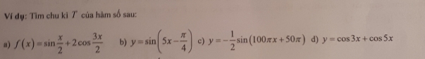 Ví dụ: Tìm chu kì 7 của hàm số sau: 
a) f(x)=sin  x/2 +2cos  3x/2  b) y=sin (5x- π /4 ) c) y=- 1/2 sin (100π x+50π ) d) y=cos 3x+cos 5x