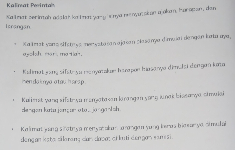 Kalimat Perintah
Kalimat perintah adalah kalimat yang isinya menyatakan ajakan, harapan, dan
larangan.
Kalimat yang sifatnya menyatakan ajakan biasanya dimulai dengan kata ayo,
ayolah, mari, marilah.
Kalimat yang sifatnya menyatakan harapan biasanya dimulai dengan kata
hendaknya atau harap.
Kalimat yang sifatnya menyatakan larangan yang lunak biasanya dimulai
dengan kata jangan atau janganlah.
Kalimat yang sifatnya menyatakan larangan yang keras biasanya dimulai
dengan kata dilarang dan dapat diikuti dengan sanksi.