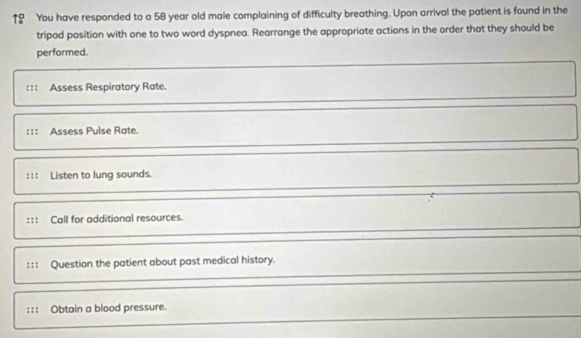 ↑9 You have responded to a 58 year old male complaining of difficulty breathing. Upon arrival the patient is found in the 
tripod position with one to two word dyspnea. Rearrange the appropriate actions in the order that they should be 
performed. 
Assess Respiratory Rate. 
Assess Pulse Rate. 
::: Listen to lung sounds. 
Call for additional resources. 
Question the patient about past medical history. 
Obtain a blood pressure.