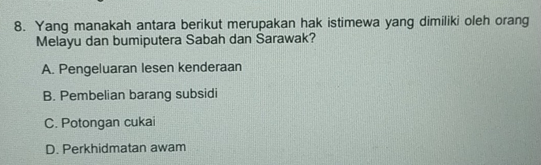 Yang manakah antara berikut merupakan hak istimewa yang dimiliki oleh orang
Melayu dan bumiputera Sabah dan Sarawak?
A. Pengeluaran lesen kenderaan
B. Pembelian barang subsidi
C. Potongan cukai
D. Perkhidmatan awam