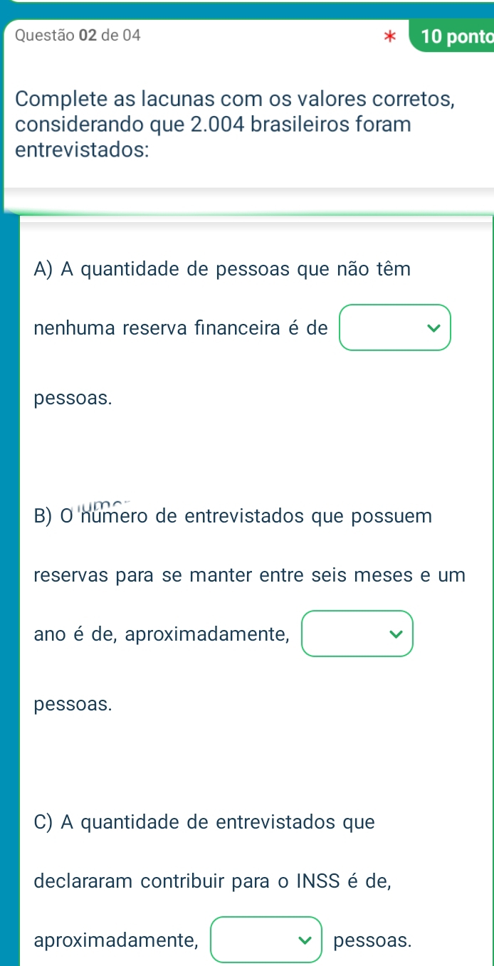 de 04 10 ponto
Complete as lacunas com os valores corretos,
considerando que 2.004 brasileiros foram
entrevistados:
A) A quantidade de pessoas que não têm
nenhuma reserva financeira é de
pessoas.
B) O numero de entrevistados que possuem
reservas para se manter entre seis meses e um
ano é de, aproximadamente,
pessoas.
C) A quantidade de entrevistados que
declararam contribuir para o INSS é de,
aproximadamente, pessoas.