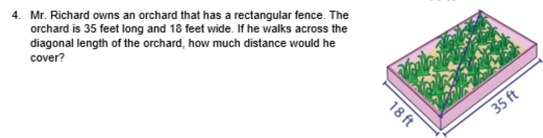 Mr. Richard owns an orchard that has a rectangular fence. The 
orchard is 35 feet long and 18 feet wide. If he walks across the 
diagonal length of the orchard, how much distance would he 
cover?