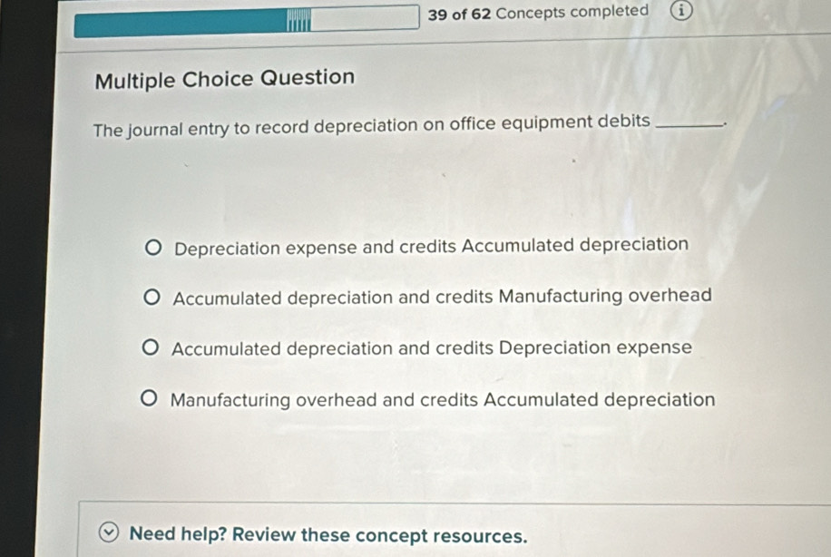 of 62 Concepts completed
Multiple Choice Question
The journal entry to record depreciation on office equipment debits _.
Depreciation expense and credits Accumulated depreciation
Accumulated depreciation and credits Manufacturing overhead
Accumulated depreciation and credits Depreciation expense
Manufacturing overhead and credits Accumulated depreciation
Need help? Review these concept resources.