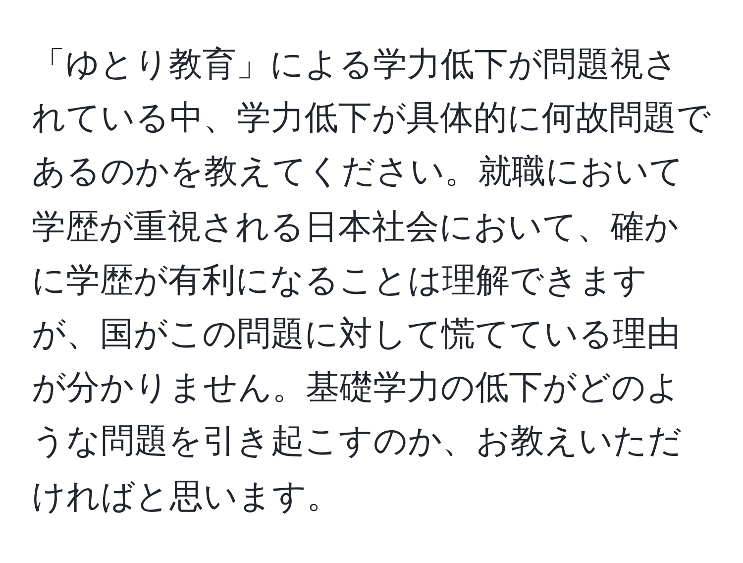 「ゆとり教育」による学力低下が問題視されている中、学力低下が具体的に何故問題であるのかを教えてください。就職において学歴が重視される日本社会において、確かに学歴が有利になることは理解できますが、国がこの問題に対して慌てている理由が分かりません。基礎学力の低下がどのような問題を引き起こすのか、お教えいただければと思います。