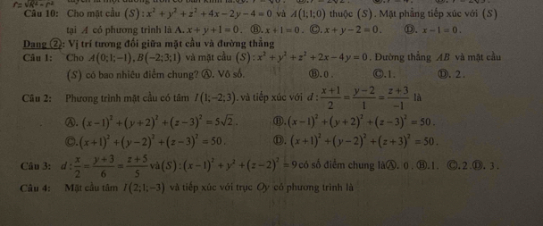 Cầu 10: Cho mặt cầu (S) :x^2+y^2+z^2+4x-2y-4=0 và A(1;1;0) thuộc (S). Mặt phẳng tiếp xúc với (S)
tại A có phương trình là 1 x+y+1=0. ⑧. x+1=0. ○. x+y-2=0. ①. x-1=0.
Dang ②: Vị trí tương đối giữa mặt cầu và đường thẳng
Câu 1: Cho A(0;1;-1),B(-2;3;1) và mặt cầu (S):x^2+y^2+z^2+2x-4y=0 ⑪, 0 . . Đường thẳng AB và mặt cầu
(S) có bao nhiêu điểm chung? Ⓐ. Vô số. Ⓒ.1. Ⓓ.2 .
Câu 2: Phương trình mặt cầu có tâm I(1;-2;3) , và tiếp xúc với d: (x+1)/2 = (y-2)/1 = (z+3)/-1  là
Ⓐ. (x-1)^2+(y+2)^2+(z-3)^2=5sqrt(2). ⑪. (x-1)^2+(y+2)^2+(z-3)^2=50.
C. (x+1)^2+(y-2)^2+(z-3)^2=50. Ⓓ. (x+1)^2+(y-2)^2+(z+3)^2=50.
Câu 3: d : x/2 = (y+3)/6 = (z+5)/5 va(S):(x-1)^2+y^2+(z-2)^2=9  3/4  có số điểm chung làⒶ. 0. ⑧.1. Ⓒ. 2.D. 3 .
âu 4: Mặt cầu tâm I(2;1;-3) và tiếp xúc với trục Oy có phương trình là