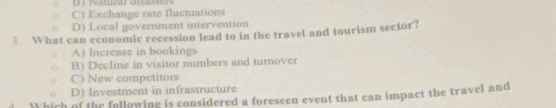 Namral disaser
C) Exchange rate fluctuations
D) Local government intervention
3. What can economic recession lead to in the travel and tourism sector?
A) Increase in bookings
B) Decline in visitor numbers and turnover
C) New competitors
D) Investment in infrastructure
Which of the following is considered a foreseen event that can impact the travel and