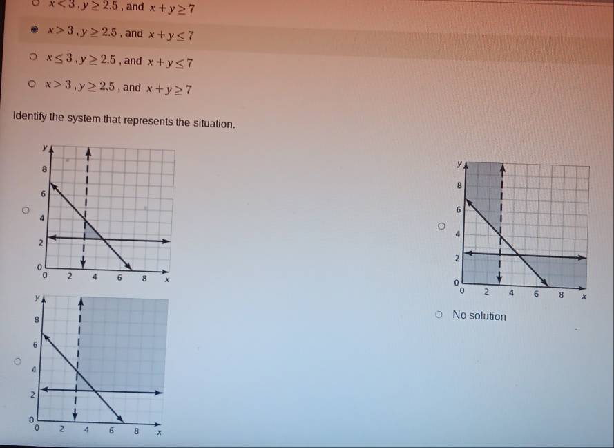 x<3</tex>, y≥ 2.5 , and x+y≥ 7
x>3, y≥ 2.5 , and x+y≤ 7
x≤ 3, y≥ 2.5 , and x+y≤ 7
x>3, y≥ 2.5 , and x+y≥ 7
Identify the system that represents the situation.
No solution