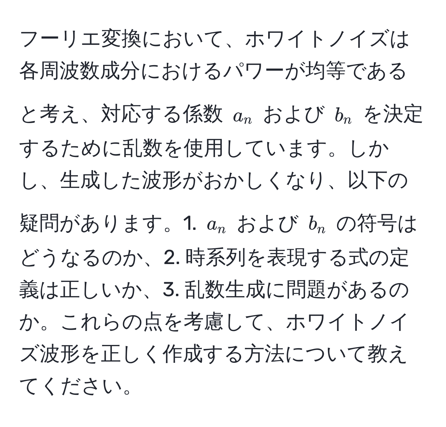 フーリエ変換において、ホワイトノイズは各周波数成分におけるパワーが均等であると考え、対応する係数 ( a_n ) および ( b_n ) を決定するために乱数を使用しています。しかし、生成した波形がおかしくなり、以下の疑問があります。1. ( a_n ) および ( b_n ) の符号はどうなるのか、2. 時系列を表現する式の定義は正しいか、3. 乱数生成に問題があるのか。これらの点を考慮して、ホワイトノイズ波形を正しく作成する方法について教えてください。