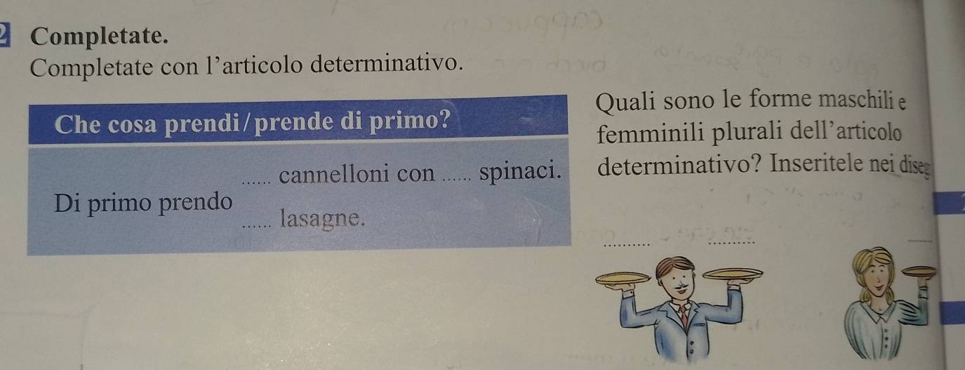 Completate. 
Completate con l’articolo determinativo. 
Quali sono le forme maschili e 
Che cosa prendi/prende di primo? 
femminili plurali dell’articolo 
_cannelloni con _...... spinaci. determinativo? Inseritele nei dise 
Di primo prendo 
_lasagne.