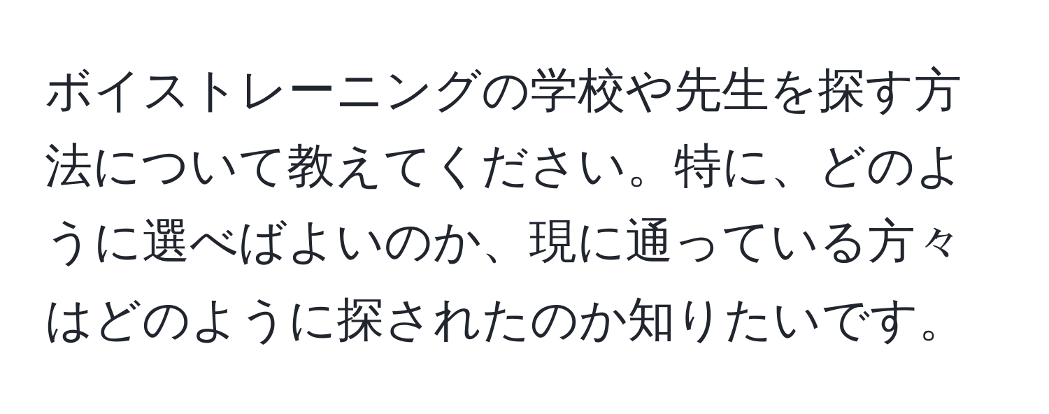 ボイストレーニングの学校や先生を探す方法について教えてください。特に、どのように選べばよいのか、現に通っている方々はどのように探されたのか知りたいです。