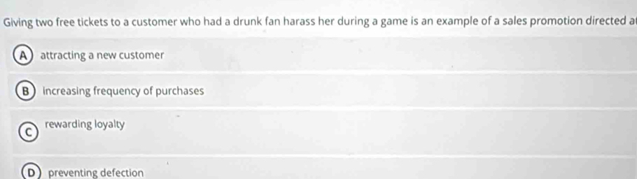 Giving two free tickets to a customer who had a drunk fan harass her during a game is an example of a sales promotion directed a
A attracting a new customer
B increasing frequency of purchases
C rewarding loyalty
D preventing defection