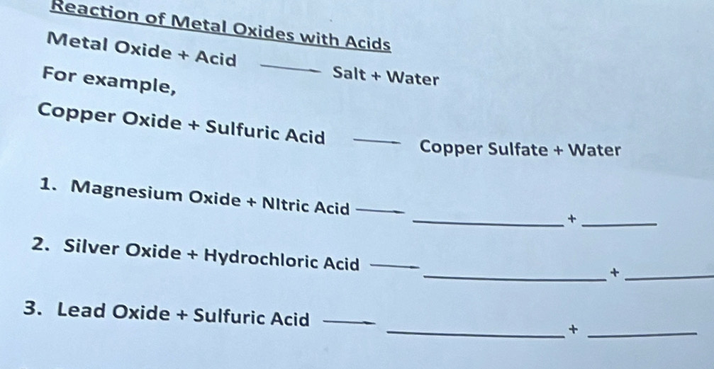 Reaction of Metal Oxides with Acids 
Metal Oxide + Acid 
_ 
Salt + Water 
For example, 
Copper Oxide + Sulfuric Acid_ 
Copper Sulfate + Water 
1. Magnesium Oxide + NItric Acid_ 
__+ 
2. Silver Oxide + Hydrochloric Acid_ 
__+ 
3. Lead Oxide + Sulfuric Acid_ 
__+