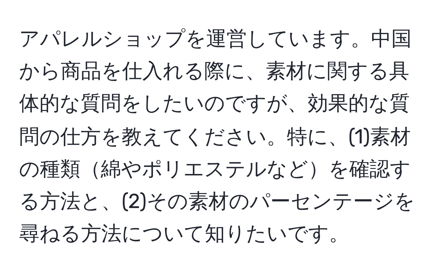 アパレルショップを運営しています。中国から商品を仕入れる際に、素材に関する具体的な質問をしたいのですが、効果的な質問の仕方を教えてください。特に、(1)素材の種類綿やポリエステルなどを確認する方法と、(2)その素材のパーセンテージを尋ねる方法について知りたいです。