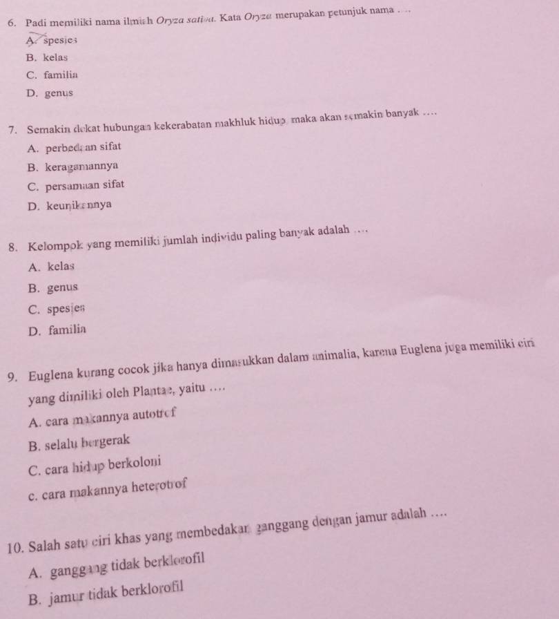 Padi memiliki nama ilmich Oryza satiou. Kata Oryza merupakan petunjuk nama . ..
A. spesies
B. kelas
C. familia
D. genus
7. Semakin dekat hubungan kekerabatan makhluk hidup maka akan semakin banyak ..
A. perbed an sifat
B. keragamannya
C. persamaan sifat
D. keunik nnya
8. Kelompok yang memiliki jumlah individu paling banyak adalah …
A. kelas
B. genus
C. spesien
D. familia
9. Euglena kurang cocok jika hanya dimasukkan dalam animalia, karena Euglena juga memiliki ciri
yang dimiliki oleh Plantae, yaitu …
A. cara makannya autotrof
B. selalu bergerak
C. cara hid p berkoloni
c. cara makannya heterot of
10. Salah satu ciri khas yang membedakan ganggang dengan jamur adalah ....
A. ganggang tidak berklorofil
B. jamur tidak berklorofil