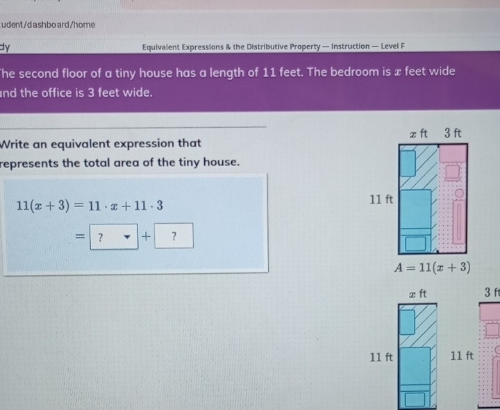 udent/dashboard/home
dy Equivalent Expressions & the Distributive Property — Instruction — Level F
he second floor of a tiny house has a length of 11 feet. The bedroom is x feet wide
nd the office is 3 feet wide.
Write an equivalent expression that 
represents the total area of the tiny house.
11(x+3)=11· x+11· 3
=□ +?
3 ft