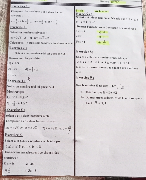 Niveau :3APIC
Exercices 1 :
Comparer les nombres a et b dans les cas Exercices 7 : 5) ab 6) 3a+3b
suivants : Soient z et t deux nombres réels tels que 3≤ z≤ 4
a= 1/4  ct b= 5/2 ... a=- 7/3  ct b=- 5/2  et -2≤ t≤ -1
Exercice 2 :
Donner l'ençadrement de chacun des nombres :
Soient les nombres suivants  : 1) z+t 2) -t
m=2sqrt(5)-3 et a=3sqrt(5)-2 3) z^2 4) t^2
Caleuler m - n puis comparer les nombres m et n 5) z* t 6)  z/-t 
Exercice 3 : Exercice 8:
Soient x un nombre réel tel que :x>3 Soient a et b deux nombres réels tels que :
Donner une inégalité de :
-3≤ 2a+5≤ 1 ct 4≤ -3b+1≤ 10
1) x+5 Donner un encadrement de chacun des nombres
2) -2x 4) - 1/2 * x a et b
3) -x Exercice 9 :
Exercice 4 :
Soit c un nombre réel tel que c≤ -4 Soit le nombre E tel que : E= 2/2-sqrt(2) 
Montrer que a- Montrer que E=2+sqrt(2)
1) 3c+10≤ -2 b- Donner un encadrement de E sachant que :
2) - 1/2 c+5≥ 7
1.4≤ sqrt(2)≤ 1.5
Exercice 5 :
soient a et b deux nombres réels
Comparer a et b dans les cas suivants
1 u=4sqrt(5) et b=3sqrt(4) 2) a=9sqrt(11) et b= sqrt(2)/3 
Exercice 6:
Soient a et b deux nombres réels tels que :
2≤ a≤ 5 et 1≤ b≤ 3
Donner un encadrement de chacun des
nombres :
1) a+b 2) -2b
3)  1/a  4) 3a-8