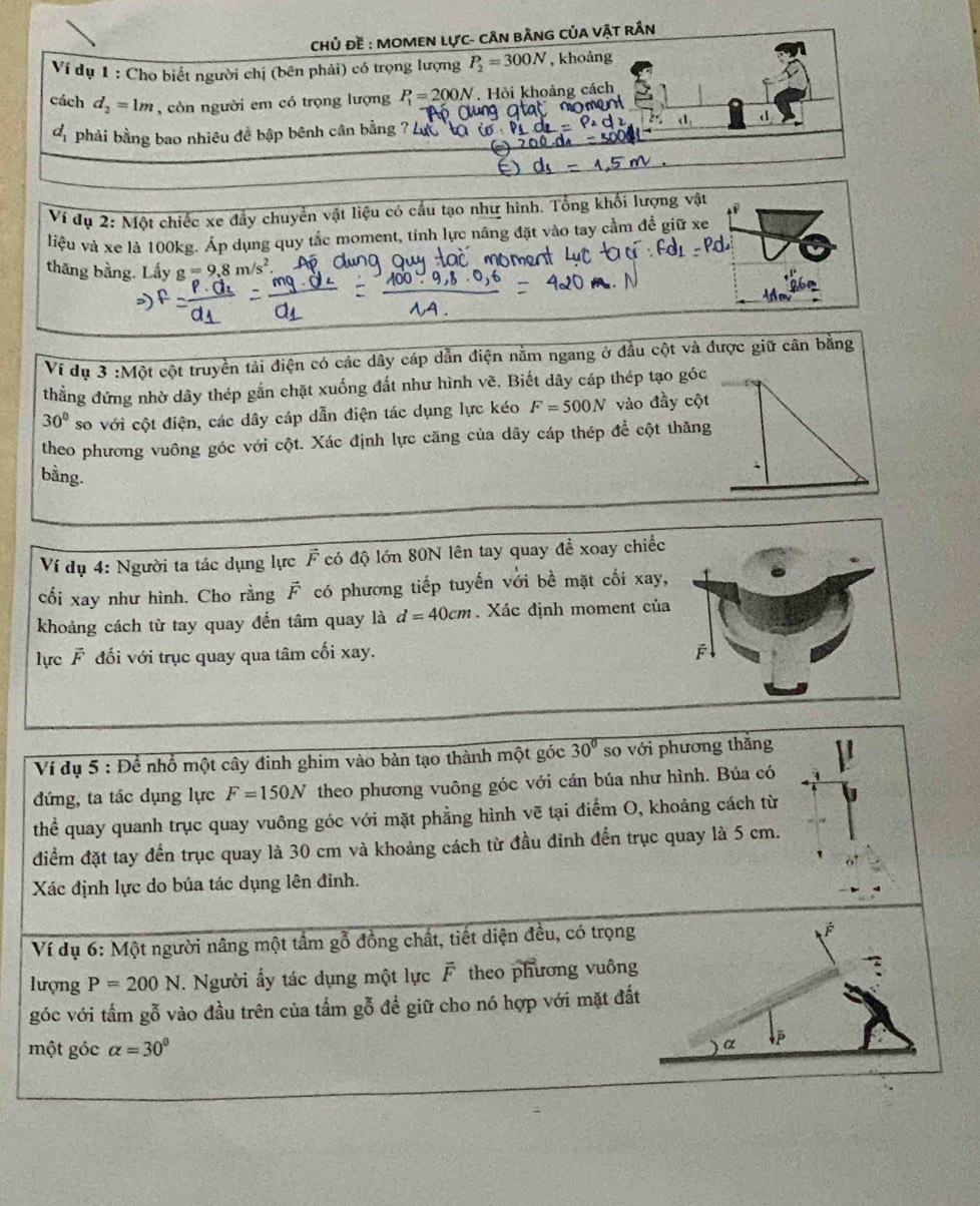 CHủ ĐE : MOMEN LựC- CÂN BÀNG CủA VậT RÂn
Ví dụ 1 : Cho biết người chị (bên phải) có trọng lượng P_2=300N , khoảng
cách d_2=1m , còn người em có trọng lượng P_1=200N. Hỏi khoảng cách
< . d
 d_1 phải bằng bao nhiêu đề bập bênh cân bằng
Ví dụ 2: Một chiếc xe đầy chuyển vật liệu có cầu tạo như hình. Tổng khổi lượng vật
A ª
liệu và xe là 100kg. Áp dụng quy tắc moment, tính lực nâng đặt vào tay cầm để giữ xe
thāng bằng. Lấy g=9.8m
1960
Ví dụ 3 :Một cột truyền tải điện có các dây cáp dẫn điện nằm ngang ở đầu cột và được giữ cân bằng
thẳng đứng nhờ dây thép gắn chặt xuống đất như hình vẽ. Biết dây cáp thép tạo góc
30° so với cột điện, các dây cáp dẫn điện tác dụng lực kéo F=500N vào đầy cột
theo phương vuông góc với cột. Xác định lực căng của dây cáp thép để cột thăng
bằng.
Ví dụ 4: Người ta tác dụng lực F có độ lớn 80N lên tay quay đề xoay chiếc
cối xay như hình. Cho rằng vector F có phương tiếp tuyến với bề mặt cối xay,
khoảng cách từ tay quay đến tâm quay là d=40cm. Xác định moment của
lực F đối với trục quay qua tâm cối xay.
Ví dụ 5 : Để nhổ một cây đinh ghim vào bàn tạo thành một góc 30° so với phương thắng
đứng, ta tác dụng lực F=150N theo phương vuông góc với cán búa như hình. Búa có
thể quay quanh trục quay vuông góc với mặt phẳng hình vẽ tại điểm O, khoảng cách từ
điểm đặt tay đến trục quay là 30 cm và khoảng cách từ đầu đinh đến trục quay là 5 cm.
Xác định lực do búa tác dụng lên đinh.
Ví dụ 6: Một người nâng một tầm gỗ đồng chất, tiết diện đều, có trọng
É
lượng P=200N. Người ấy tác dụng một lực F theo phương vuông
góc với tấm gỗ vào đầu trên của tầm gỗ đề giữ cho nó hợp với mặt đất
một góc alpha =30° α